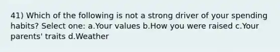 41) Which of the following is not a strong driver of your spending habits? Select one: a.Your values b.How you were raised c.Your parents' traits d.Weather