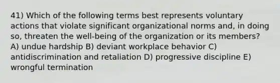 41) Which of the following terms best represents voluntary actions that violate significant organizational norms and, in doing so, threaten the well-being of the organization or its members? A) undue hardship B) deviant workplace behavior C) antidiscrimination and retaliation D) progressive discipline E) wrongful termination