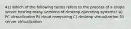 41) Which of the following terms refers to the process of a single server hosting many versions of desktop operating systems? A) PC virtualization B) cloud computing C) desktop virtualization D) server virtualization