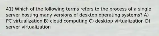 41) Which of the following terms refers to the process of a single server hosting many versions of desktop operating systems? A) PC virtualization B) cloud computing C) desktop virtualization D) server virtualization