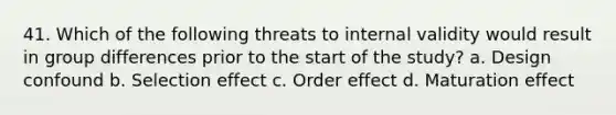 41. Which of the following threats to internal validity would result in group differences prior to the start of the study? a. Design confound b. Selection effect c. Order effect d. Maturation effect