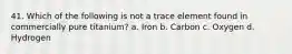 41. Which of the following is not a trace element found in commercially pure titanium? a. Iron b. Carbon c. Oxygen d. Hydrogen