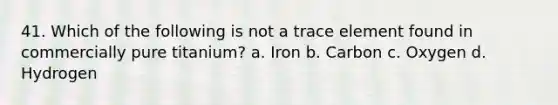 41. Which of the following is not a trace element found in commercially pure titanium? a. Iron b. Carbon c. Oxygen d. Hydrogen