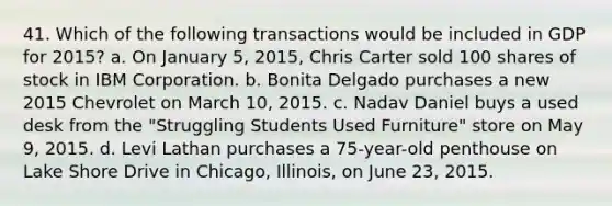 41. Which of the following transactions would be included in GDP for 2015? a. On January 5, 2015, Chris Carter sold 100 shares of stock in IBM Corporation. b. Bonita Delgado purchases a new 2015 Chevrolet on March 10, 2015. c. Nadav Daniel buys a used desk from the "Struggling Students Used Furniture" store on May 9, 2015. d. Levi Lathan purchases a 75-year-old penthouse on Lake Shore Drive in Chicago, Illinois, on June 23, 2015.