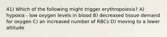 41) Which of the following might trigger erythropoiesis? A) hypoxia - low oxygen levels in blood B) decreased tissue demand for oxygen C) an increased number of RBCs D) moving to a lower altitude