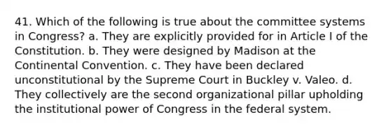 41. Which of the following is true about the committee systems in Congress? a. They are explicitly provided for in Article I of the Constitution. b. They were designed by Madison at the Continental Convention. c. They have been declared unconstitutional by the Supreme Court in Buckley v. Valeo. d. They collectively are the second organizational pillar upholding the institutional power of Congress in the federal system.