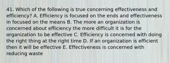 41. Which of the following is true concerning effectiveness and efficiency? A. Efficiency is focused on the ends and effectiveness in focused on the means B. The more an organization is concerned about efficiency the more difficult it is for the organization to be effective C. Efficiency is concerned with doing the right thing at the right time D. If an organization is efficient then it will be effective E. Effectiveness is concerned with reducing waste