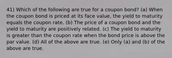 41) Which of the following are true for a coupon bond? (a) When the coupon bond is priced at its face value, the yield to maturity equals the coupon rate. (b) The price of a coupon bond and the yield to maturity are positively related. (c) The yield to maturity is greater than the coupon rate when the bond price is above the par value. (d) All of the above are true. (e) Only (a) and (b) of the above are true.