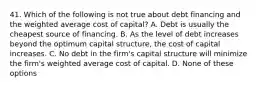 41. Which of the following is not true about debt financing and the weighted average cost of capital? A. Debt is usually the cheapest source of financing. B. As the level of debt increases beyond the optimum capital structure, the cost of capital increases. C. No debt in the firm's capital structure will minimize the firm's weighted average cost of capital. D. None of these options