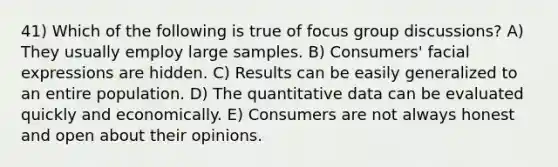 41) Which of the following is true of focus group discussions? A) They usually employ large samples. B) Consumers' facial expressions are hidden. C) Results can be easily generalized to an entire population. D) The quantitative data can be evaluated quickly and economically. E) Consumers are not always honest and open about their opinions.