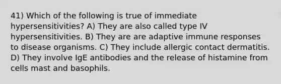 41) Which of the following is true of immediate hypersensitivities? A) They are also called type IV hypersensitivities. B) They are are adaptive immune responses to disease organisms. C) They include allergic contact dermatitis. D) They involve IgE antibodies and the release of histamine from cells mast and basophils.