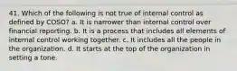 41. Which of the following is not true of internal control as defined by COSO? a. It is narrower than internal control over financial reporting. b. It is a process that includes all elements of internal control working together. c. It includes all the people in the organization. d. It starts at the top of the organization in setting a tone.