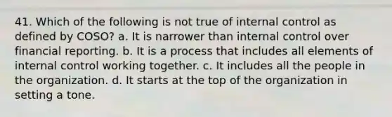 41. Which of the following is not true of internal control as defined by COSO? a. It is narrower than internal control over financial reporting. b. It is a process that includes all elements of internal control working together. c. It includes all the people in the organization. d. It starts at the top of the organization in setting a tone.