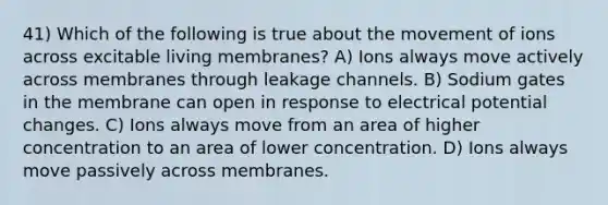 41) Which of the following is true about the movement of ions across excitable living membranes? A) Ions always move actively across membranes through leakage channels. B) Sodium gates in the membrane can open in response to electrical potential changes. C) Ions always move from an area of higher concentration to an area of lower concentration. D) Ions always move passively across membranes.