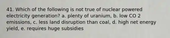 41. Which of the following is not true of nuclear powered electricity generation? a. plenty of uranium, b. low CO 2 emissions, c. less land disruption than coal, d. high net energy yield, e. requires huge subsidies