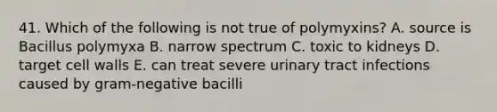 41. Which of the following is not true of polymyxins? A. source is Bacillus polymyxa B. narrow spectrum C. toxic to kidneys D. target cell walls E. can treat severe urinary tract infections caused by gram-negative bacilli