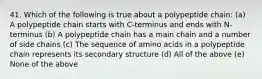 41. Which of the following is true about a polypeptide chain: (a) A polypeptide chain starts with C-terminus and ends with N-terminus (b) A polypeptide chain has a main chain and a number of side chains (c) The sequence of amino acids in a polypeptide chain represents its secondary structure (d) All of the above (e) None of the above