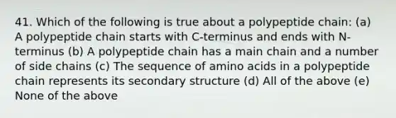 41. Which of the following is true about a polypeptide chain: (a) A polypeptide chain starts with C-terminus and ends with N-terminus (b) A polypeptide chain has a main chain and a number of side chains (c) The sequence of amino acids in a polypeptide chain represents its secondary structure (d) All of the above (e) None of the above