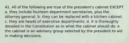 41. All of the following are true of the president's cabinet EXCEPT a. they include fourteen department secretaries, plus the attorney general. b. they can be replaced with a kitchen cabinet. c. they are heads of executive departments. d. it is thoroughly detailed in the Constitution as to what the cabinet should do. e. the cabinet is an advisory group selected by the president to aid in making decisions.