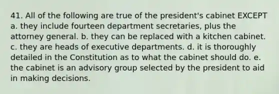 41. All of the following are true of the president's cabinet EXCEPT a. they include fourteen department secretaries, plus the attorney general. b. they can be replaced with a kitchen cabinet. c. they are heads of executive departments. d. it is thoroughly detailed in the Constitution as to what the cabinet should do. e. the cabinet is an advisory group selected by the president to aid in making decisions.