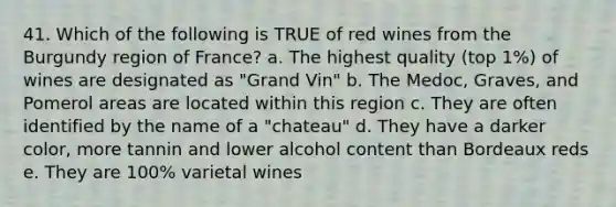 41. Which of the following is TRUE of red wines from the Burgundy region of France? a. The highest quality (top 1%) of wines are designated as "Grand Vin" b. The Medoc, Graves, and Pomerol areas are located within this region c. They are often identified by the name of a "chateau" d. They have a darker color, more tannin and lower alcohol content than Bordeaux reds e. They are 100% varietal wines