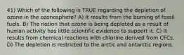 41) Which of the following is TRUE regarding the depletion of ozone in the ozonosphere? A) It results from the burning of fossil fuels. B) The notion that ozone is being depleted as a result of human activity has little scientific evidence to support it. C) It results from chemical reactions with chlorine derived from CFCs. D) The depletion is restricted to the arctic and antarctic regions.