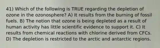 41) Which of the following is TRUE regarding the depletion of ozone in the ozonosphere? A) It results from the burning of fossil fuels. B) The notion that ozone is being depleted as a result of human activity has little scientific evidence to support it. C) It results from chemical reactions with chlorine derived from CFCs. D) The depletion is restricted to the arctic and antarctic regions.