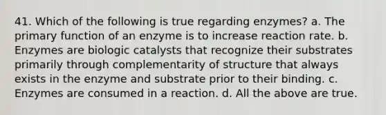 41. Which of the following is true regarding enzymes? a. The primary function of an enzyme is to increase reaction rate. b. Enzymes are biologic catalysts that recognize their substrates primarily through complementarity of structure that always exists in the enzyme and substrate prior to their binding. c. Enzymes are consumed in a reaction. d. All the above are true.