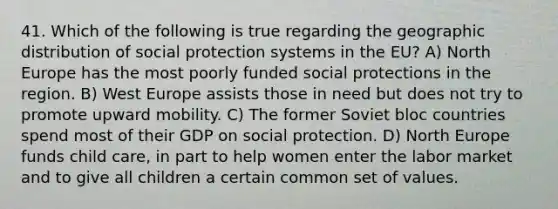 41. Which of the following is true regarding the geographic distribution of social protection systems in the EU? A) North Europe has the most poorly funded social protections in the region. B) West Europe assists those in need but does not try to promote upward mobility. C) The former Soviet bloc countries spend most of their GDP on social protection. D) North Europe funds child care, in part to help women enter the labor market and to give all children a certain common set of values.