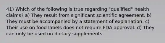 41) Which of the following is true regarding "qualified" health claims? a) They result from significant scientific agreement. b) They must be accompanied by a statement of explanation. c) Their use on food labels does not require FDA approval. d) They can only be used on dietary supplements.