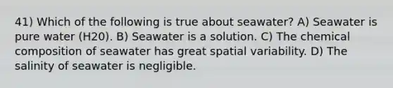 41) Which of the following is true about seawater? A) Seawater is pure water (H20). B) Seawater is a solution. C) The chemical composition of seawater has great spatial variability. D) The salinity of seawater is negligible.