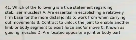 41. Which of the following is a true statement regarding stabilizer muscles? A. Are essential in establishing a relatively firm base for the more distal joints to work from when carrying out movements B. Contract to unlock the joint to enable another limb or body segment to exert force and/or move C. Known as guiding muscles D. Are located opposite a joint or body part