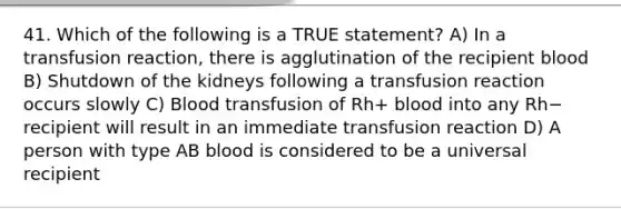 41. Which of the following is a TRUE statement? A) In a transfusion reaction, there is agglutination of the recipient blood B) Shutdown of the kidneys following a transfusion reaction occurs slowly C) Blood transfusion of Rh+ blood into any Rh− recipient will result in an immediate transfusion reaction D) A person with type AB blood is considered to be a universal recipient