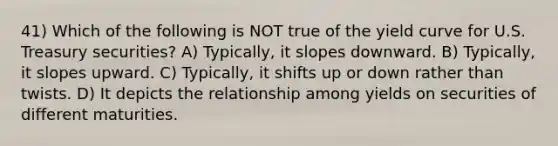 41) Which of the following is NOT true of the yield curve for U.S. Treasury securities? A) Typically, it slopes downward. B) Typically, it slopes upward. C) Typically, it shifts up or down rather than twists. D) It depicts the relationship among yields on securities of different maturities.