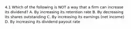 4.1 Which of the following is NOT a way that a firm can increase its dividend? A. By increasing its retention rate B. By decreasing its shares outstanding C. By increasing its earnings (net income) D. By increasing its dividend payout rate