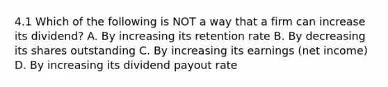 4.1 Which of the following is NOT a way that a firm can increase its dividend? A. By increasing its retention rate B. By decreasing its shares outstanding C. By increasing its earnings (net income) D. By increasing its dividend payout rate