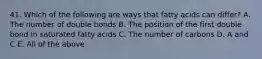 41. Which of the following are ways that fatty acids can differ? A. The number of double bonds B. The position of the first double bond in saturated fatty acids C. The number of carbons D. A and C E. All of the above