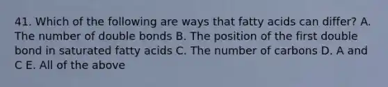 41. Which of the following are ways that fatty acids can differ? A. The number of double bonds B. The position of the first double bond in saturated fatty acids C. The number of carbons D. A and C E. All of the above