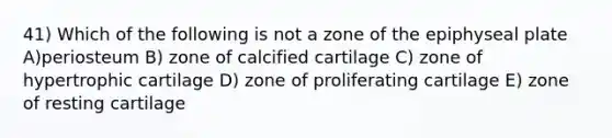 41) Which of the following is not a zone of the epiphyseal plate A)periosteum B) zone of calcified cartilage C) zone of hypertrophic cartilage D) zone of proliferating cartilage E) zone of resting cartilage