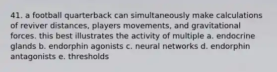 41. a football quarterback can simultaneously make calculations of reviver distances, players movements, and gravitational forces. this best illustrates the activity of multiple a. endocrine glands b. endorphin agonists c. neural networks d. endorphin antagonists e. thresholds