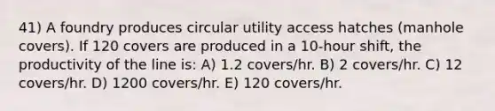 41) A foundry produces circular utility access hatches (manhole covers). If 120 covers are produced in a 10-hour shift, the productivity of the line is: A) 1.2 covers/hr. B) 2 covers/hr. C) 12 covers/hr. D) 1200 covers/hr. E) 120 covers/hr.