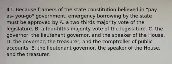 41. Because framers of the state constitution believed in "pay-as- you-go" government, emergency borrowing by the state must be approved by A. a two-thirds majority vote of the legislature. B. a four-fifths majority vote of the legislature. C. the governor, the lieutenant governor, and the speaker of the House. D. the governor, the treasurer, and the comptroller of public accounts. E. the lieutenant governor, the speaker of the House, and the treasurer.