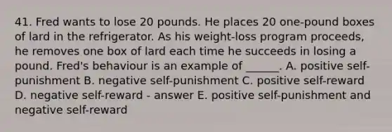 41. Fred wants to lose 20 pounds. He places 20 one-pound boxes of lard in the refrigerator. As his weight-loss program proceeds, he removes one box of lard each time he succeeds in losing a pound. Fred's behaviour is an example of ______. A. positive self-punishment B. negative self-punishment C. positive self-reward D. negative self-reward - answer E. positive self-punishment and negative self-reward