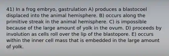 41) In a frog embryo, gastrulation A) produces a blastocoel displaced into the animal hemisphere. B) occurs along the primitive streak in the animal hemisphere. C) is impossible because of the large amount of yolk in the ovum. D) proceeds by involution as cells roll over the lip of the blastopore. E) occurs within the inner cell mass that is embedded in the large amount of yolk.