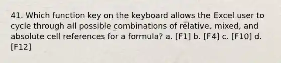 41. Which function key on the keyboard allows the Excel user to cycle through all possible combinations of relative, mixed, and absolute cell references for a formula? a. [F1] b. [F4] c. [F10] d. [F12]