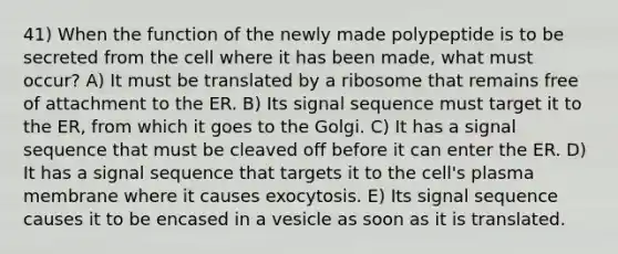 41) When the function of the newly made polypeptide is to be secreted from the cell where it has been made, what must occur? A) It must be translated by a ribosome that remains free of attachment to the ER. B) Its signal sequence must target it to the ER, from which it goes to the Golgi. C) It has a signal sequence that must be cleaved off before it can enter the ER. D) It has a signal sequence that targets it to the cell's plasma membrane where it causes exocytosis. E) Its signal sequence causes it to be encased in a vesicle as soon as it is translated.