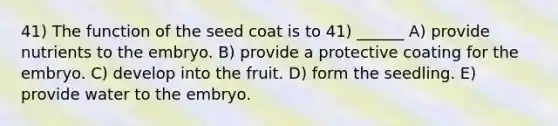 41) The function of the seed coat is to 41) ______ A) provide nutrients to the embryo. B) provide a protective coating for the embryo. C) develop into the fruit. D) form the seedling. E) provide water to the embryo.