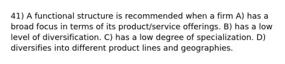 41) A functional structure is recommended when a firm A) has a broad focus in terms of its product/service offerings. B) has a low level of diversification. C) has a low degree of specialization. D) diversifies into different product lines and geographies.