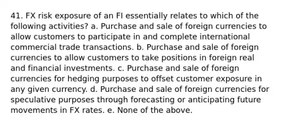 41. FX risk exposure of an FI essentially relates to which of the following activities? a. Purchase and sale of foreign currencies to allow customers to participate in and complete international commercial trade transactions. b. Purchase and sale of foreign currencies to allow customers to take positions in foreign real and financial investments. c. Purchase and sale of foreign currencies for hedging purposes to offset customer exposure in any given currency. d. Purchase and sale of foreign currencies for speculative purposes through forecasting or anticipating future movements in FX rates. e. None of the above.