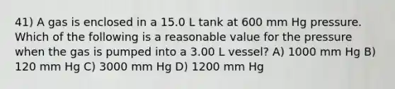 41) A gas is enclosed in a 15.0 L tank at 600 mm Hg pressure. Which of the following is a reasonable value for the pressure when the gas is pumped into a 3.00 L vessel? A) 1000 mm Hg B) 120 mm Hg C) 3000 mm Hg D) 1200 mm Hg